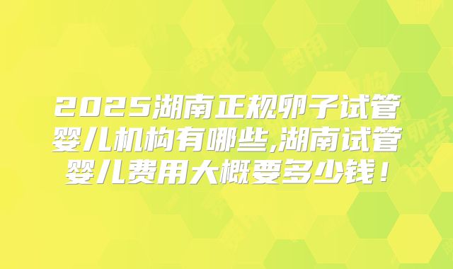 2025湖南正规卵子试管婴儿机构有哪些,湖南试管婴儿费用大概要多少钱！