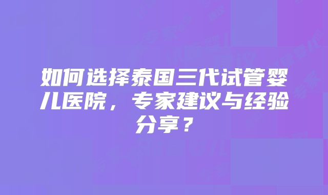 如何选择泰国三代试管婴儿医院，专家建议与经验分享？
