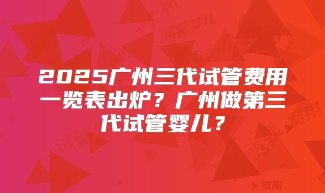2025广州三代试管费用一览表出炉？广州做第三代试管婴儿？