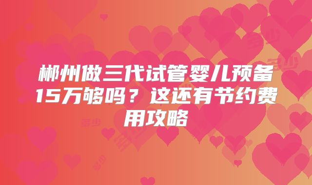 郴州做三代试管婴儿预备15万够吗?这还有节约费用攻略