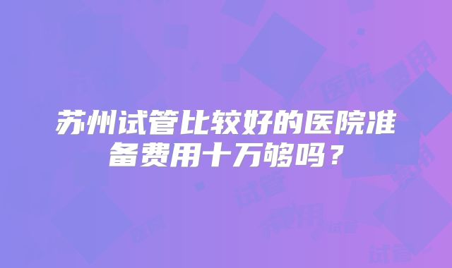 苏州试管比较好的医院准备费用十万够吗？
