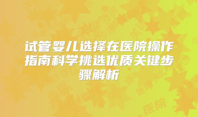 试管婴儿选择在医院操作指南科学挑选优质关键步骤解析