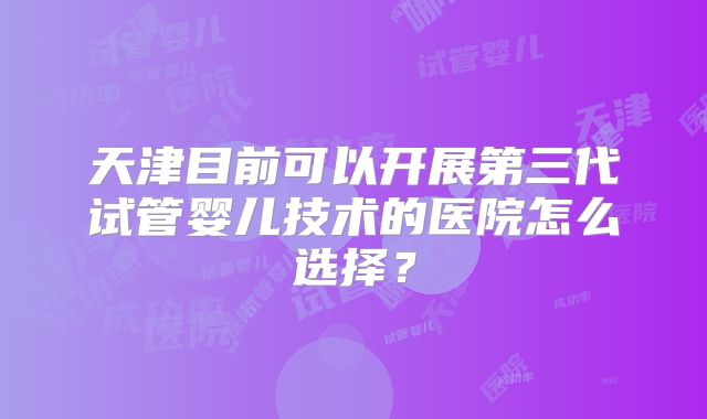 天津目前可以开展第三代试管婴儿技术的医院怎么选择?