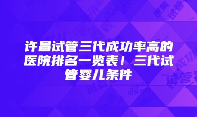 许昌试管三代成功率高的医院排名一览表！三代试管婴儿条件