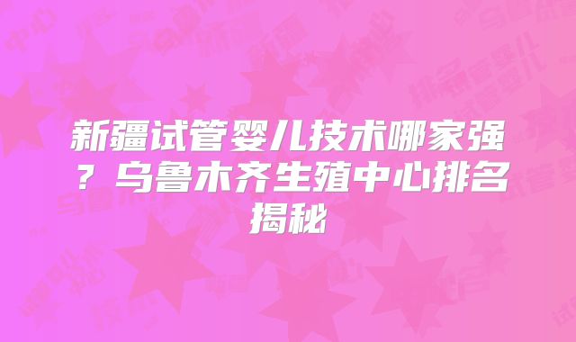 新疆试管婴儿技术哪家强？乌鲁木齐生殖中心排名揭秘