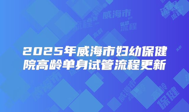 2025年威海市妇幼保健院高龄单身试管流程更新
