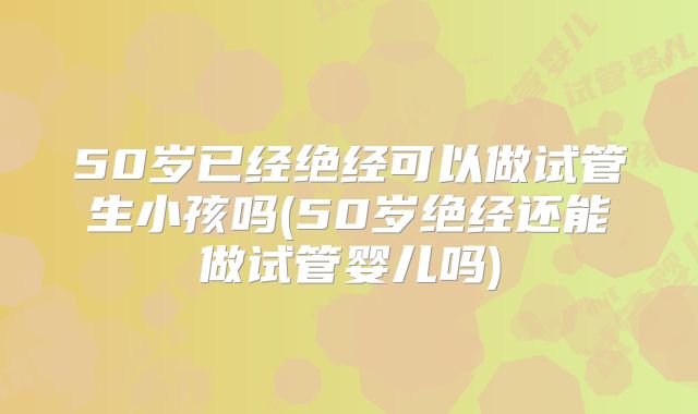 50岁已经绝经可以做试管生小孩吗(50岁绝经还能做试管婴儿吗)