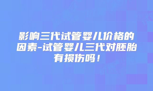 影响三代试管婴儿价格的因素-试管婴儿三代对胚胎有损伤吗！