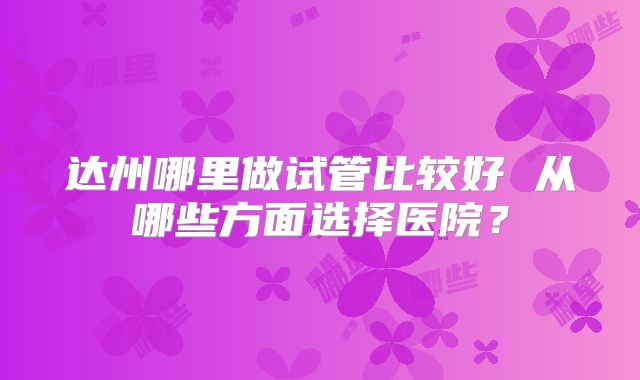 达州哪里做试管比较好 从哪些方面选择医院？