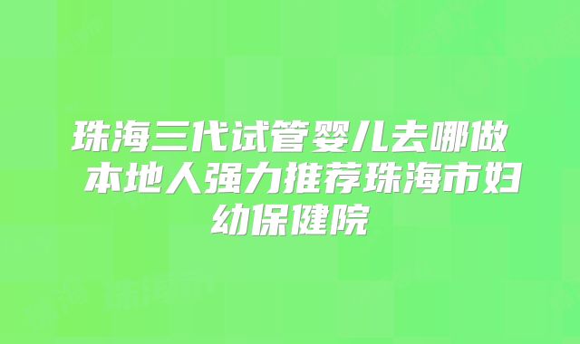 珠海三代试管婴儿去哪做 本地人强力推荐珠海市妇幼保健院