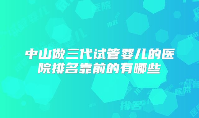 中山做三代试管婴儿的医院排名靠前的有哪些