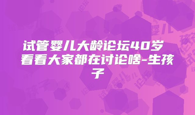 试管婴儿大龄论坛40岁 看看大家都在讨论啥-生孩子