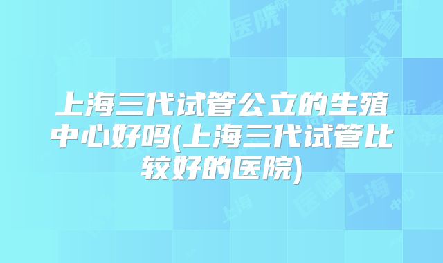 上海三代试管公立的生殖中心好吗(上海三代试管比较好的医院)