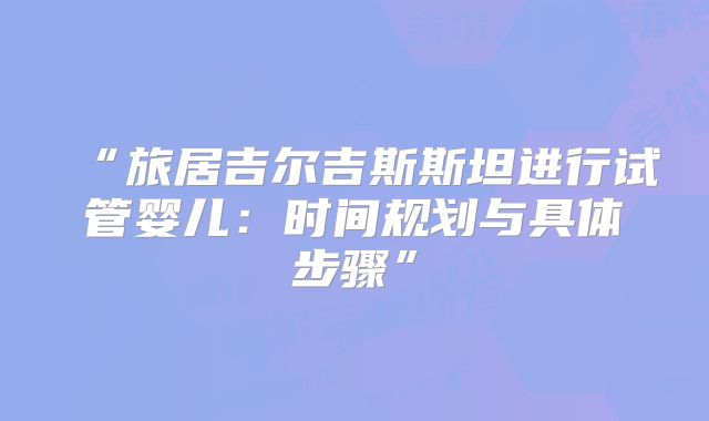 “旅居吉尔吉斯斯坦进行试管婴儿：时间规划与具体步骤”