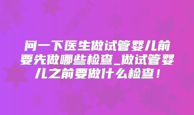 问一下医生做试管婴儿前要先做哪些检查_做试管婴儿之前要做什么检查！