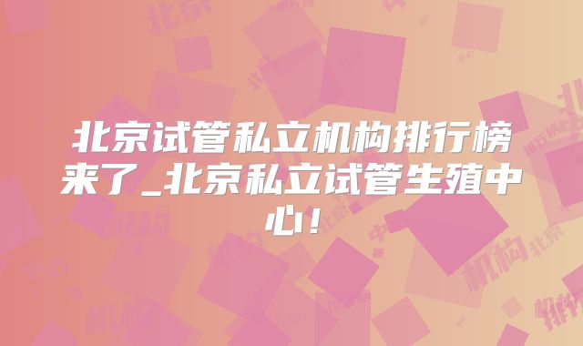 北京试管私立机构排行榜来了_北京私立试管生殖中心！