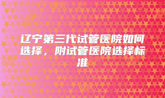 辽宁第三代试管医院如何选择，附试管医院选择标准