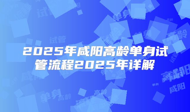 2025年咸阳高龄单身试管流程2025年详解