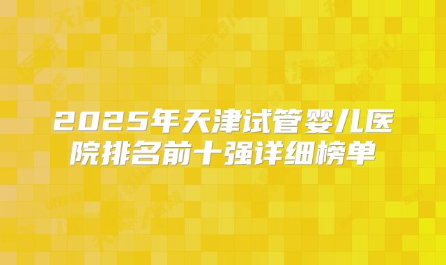 2025年天津试管婴儿医院排名前十强详细榜单