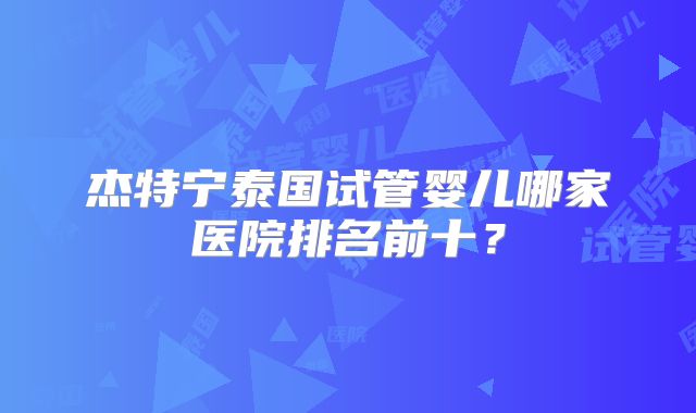 杰特宁泰国试管婴儿哪家医院排名前十?