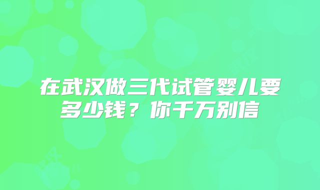在武汉做三代试管婴儿要多少钱？你千万别信