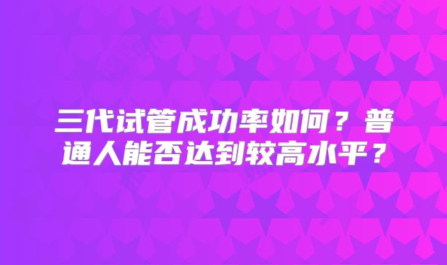 三代试管成功率如何？普通人能否达到较高水平？