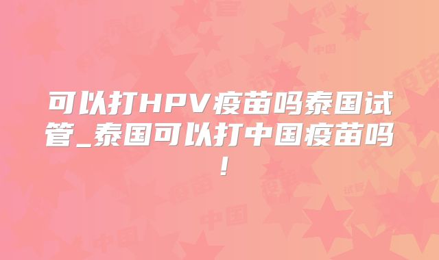 可以打HPV疫苗吗泰国试管_泰国可以打中国疫苗吗!