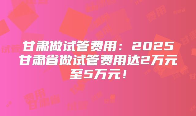 甘肃做试管费用：2025甘肃省做试管费用达2万元至5万元！