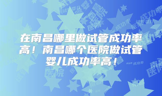 在南昌哪里做试管成功率高！南昌哪个医院做试管婴儿成功率高！