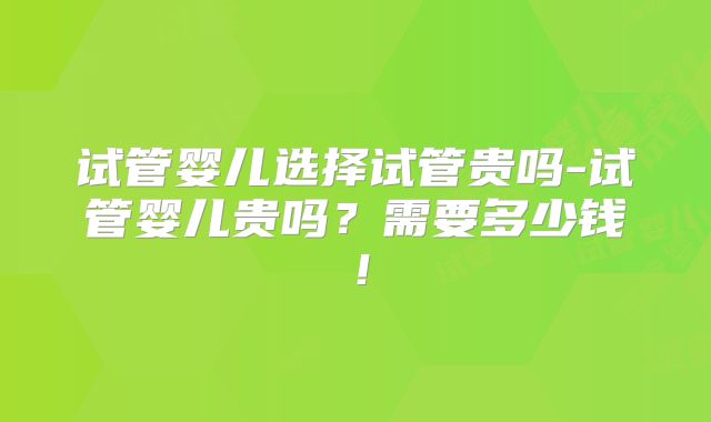 试管婴儿选择试管贵吗-试管婴儿贵吗？需要多少钱！