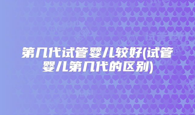 第几代试管婴儿较好(试管婴儿第几代的区别)