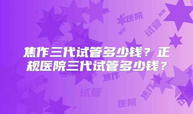 焦作三代试管多少钱？正规医院三代试管多少钱？