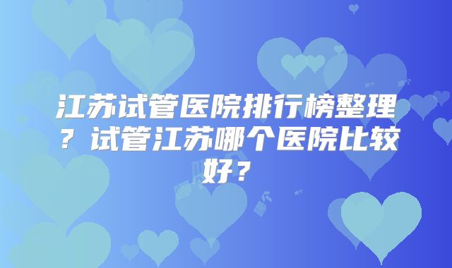 江苏试管医院排行榜整理？试管江苏哪个医院比较好？