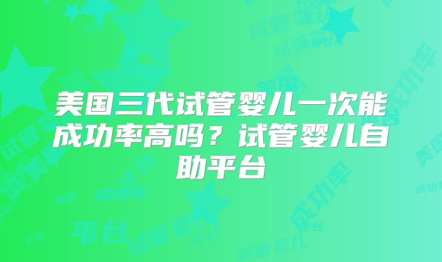 美国三代试管婴儿一次能成功率高吗？试管婴儿自助平台