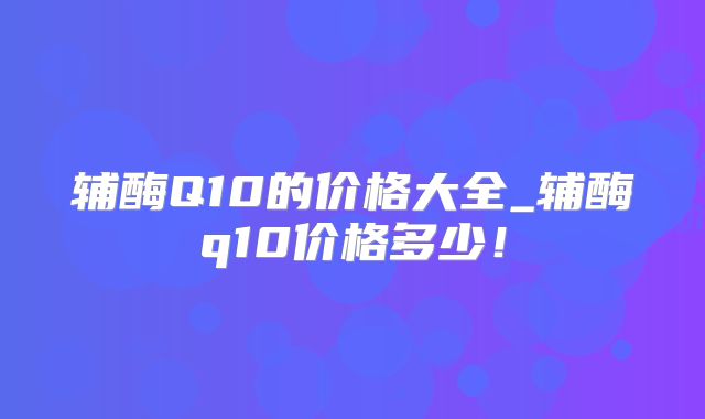 辅酶Q10的价格大全_辅酶q10价格多少！