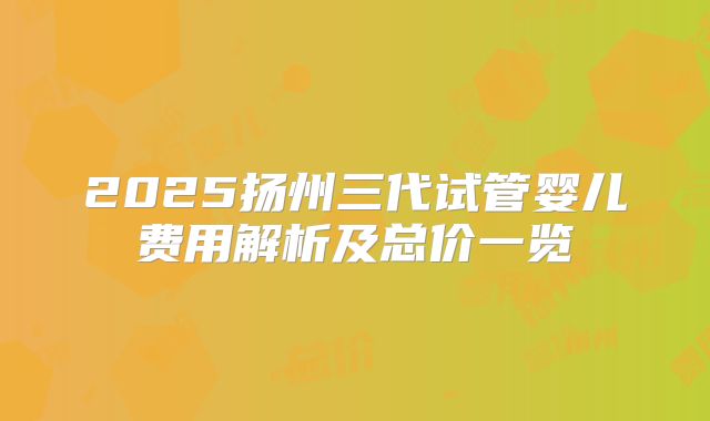 2025扬州三代试管婴儿费用解析及总价一览
