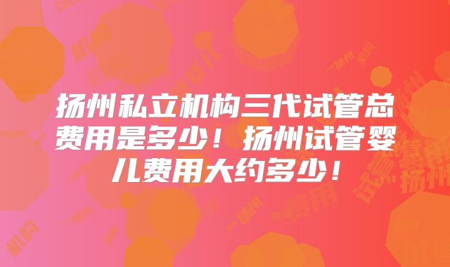 扬州私立机构三代试管总费用是多少!扬州试管婴儿费用大约多少!