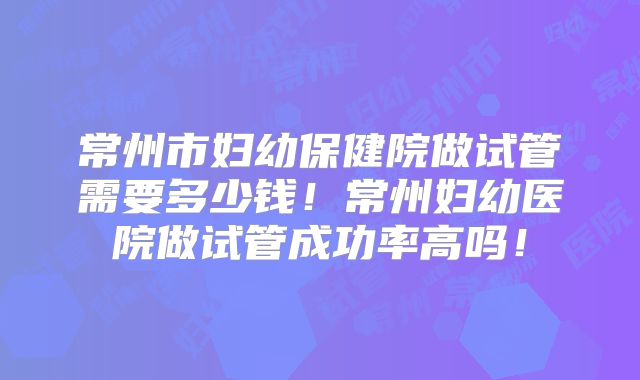常州市妇幼保健院做试管需要多少钱!常州妇幼医院做试管成功率高吗!