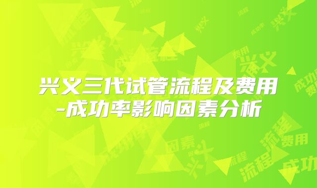 兴义三代试管流程及费用-成功率影响因素分析