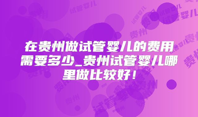 在贵州做试管婴儿的费用需要多少_贵州试管婴儿哪里做比较好！