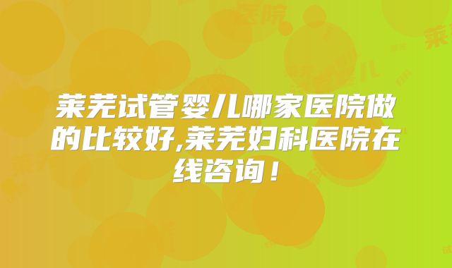 莱芜试管婴儿哪家医院做的比较好,莱芜妇科医院在线咨询!