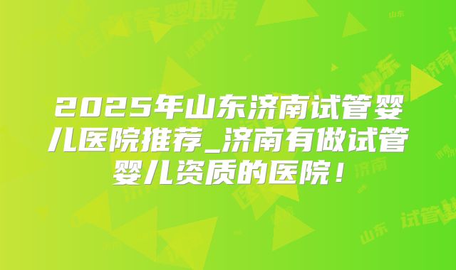 2025年山东济南试管婴儿医院推荐_济南有做试管婴儿资质的医院!