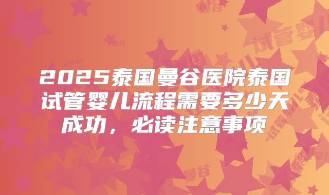 2025泰国曼谷医院泰国试管婴儿流程需要多少天成功，必读注意事项