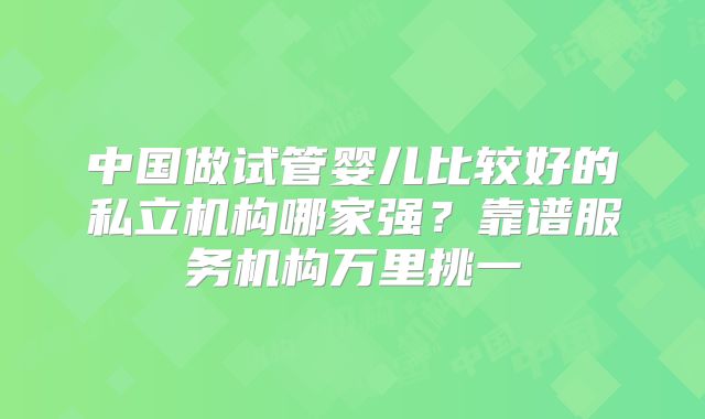 中国做试管婴儿比较好的私立机构哪家强?靠谱服务机构万里挑一