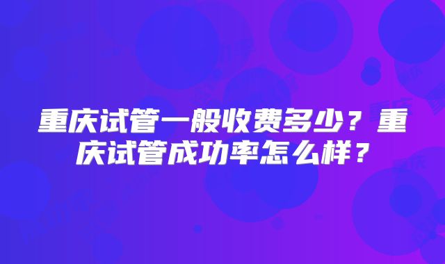重庆试管一般收费多少？重庆试管成功率怎么样？