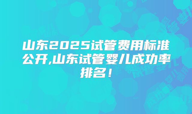 山东2025试管费用标准公开,山东试管婴儿成功率排名！