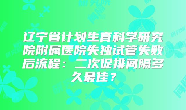 辽宁省计划生育科学研究院附属医院失独试管失败后流程：二次促排间隔多久最佳？