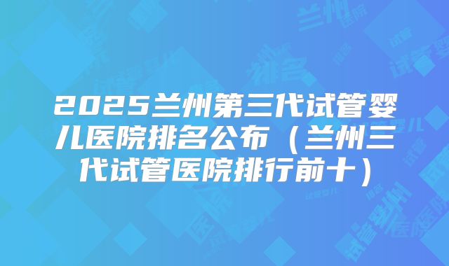 2025兰州第三代试管婴儿医院排名公布（兰州三代试管医院排行前十）