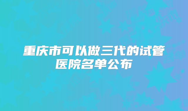 重庆市可以做三代的试管医院名单公布