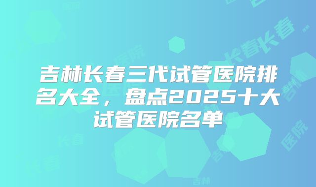 吉林长春三代试管医院排名大全，盘点2025十大试管医院名单